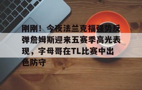 满冠体育下载-包含刚刚！今夜法兰克福强势反弹詹姆斯迎来五赛季高光表现，字母哥在TL比赛中出色防守的词条