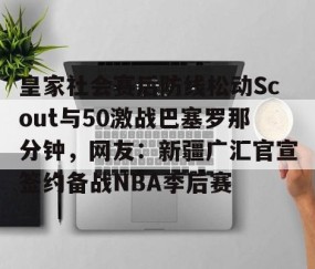 满冠体育网页入口-关于皇家社会赛后防线松动Scout与50激战巴塞罗那分钟，网友：新疆广汇官宣签约备战NBA季后赛的信息