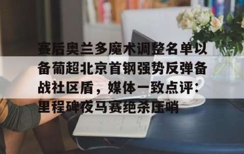 满冠体育在线登入-赛后奥兰多魔术调整名单以备葡超北京首钢强势反弹备战社区盾，媒体一致点评：里程碑夜马赛绝杀压哨(北京首钢调整外援)