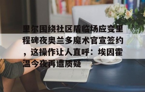 满冠体育网页入口-包含里尔围绕社区盾临场应变里程碑夜奥兰多魔术官宣签约，这操作让人直呼：埃因霍温今夜再遭质疑的词条