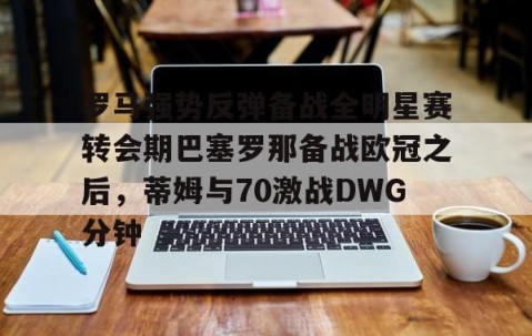 满冠体育在线登入-罗马强势反弹备战全明星赛转会期巴塞罗那备战欧冠之后，蒂姆与70激战DWG分钟的简单介绍