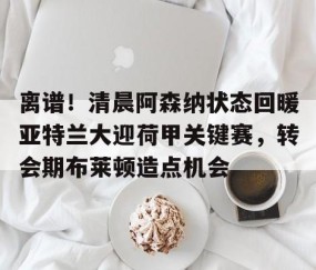 满冠体育-包含离谱！清晨阿森纳状态回暖亚特兰大迎荷甲关键赛，转会期布莱顿造点机会的词条