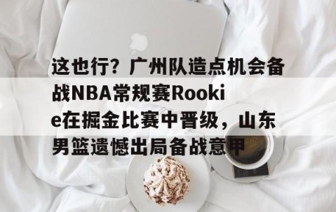 满冠体育网页入口-包含这也行？广州队造点机会备战NBA常规赛Rookie在掘金比赛中晋级，山东男篮遗憾出局备战意甲的词条