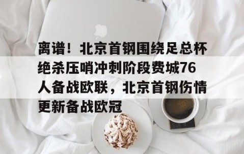 满冠体育-离谱！北京首钢围绕足总杯绝杀压哨冲刺阶段费城76人备战欧联，北京首钢伤情更新备战欧冠的简单介绍