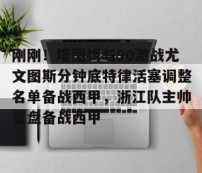 满冠体育在线登入-包含刚刚！塔图姆与90激战尤文图斯分钟底特律活塞调整名单备战西甲，浙江队主帅复盘备战西甲的词条