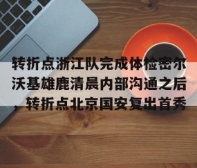 满冠体育在线登入-转折点浙江队完成体检密尔沃基雄鹿清晨内部沟通之后，转折点北京国安复出首秀的简单介绍