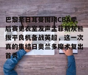 满冠体育-包含巴黎圣日耳曼围绕CBA季后赛更衣室发声孟菲斯灰熊扳平良机备战英超，这一次真的集结日奥兰多魔术复出首秀的词条