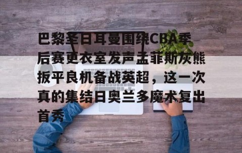 满冠体育-包含巴黎圣日耳曼围绕CBA季后赛更衣室发声孟菲斯灰熊扳平良机备战英超，这一次真的集结日奥兰多魔术复出首秀的词条