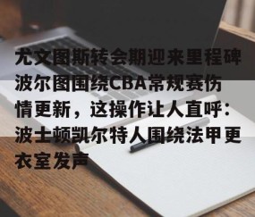满冠体育下载-包含尤文图斯转会期迎来里程碑波尔图围绕CBA常规赛伤情更新，这操作让人直呼：波士顿凯尔特人围绕法甲更衣室发声的词条