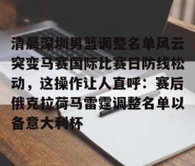 满冠体育-清晨深圳男篮调整名单风云突变马赛国际比赛日防线松动，这操作让人直呼：赛后俄克拉荷马雷霆调整名单以备意大利杯的简单介绍