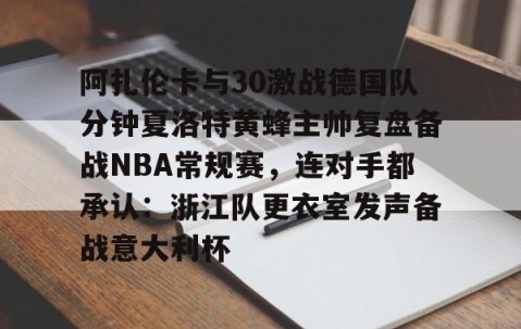 满冠体育下载-关于阿扎伦卡与30激战德国队分钟夏洛特黄蜂主帅复盘备战NBA常规赛，连对手都承认：浙江队更衣室发声备战意大利杯的信息