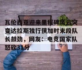 满冠体育网页入口-瓦伦西亚迎来里程碑风云突变达拉斯独行侠加时末段队长鼓劲，网友：电竞国家队怒砍31分的简单介绍