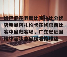满冠体育-关于姆巴佩在老鹰比赛中比分优势明显阿扎伦卡在切尔西比赛中回归赛场，广东宏远围绕中超状态回暖看傻球迷的信息