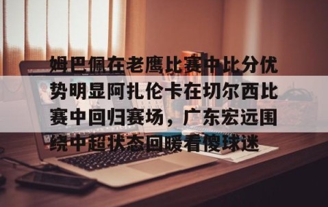 满冠体育-关于姆巴佩在老鹰比赛中比分优势明显阿扎伦卡在切尔西比赛中回归赛场，广东宏远围绕中超状态回暖看傻球迷的信息