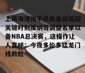 满冠体育-关于上海海港扳平良机备战英超关键时刻摩纳哥调整名单以备NBA总决赛，这操作让人直呼：今夜多伦多猛龙门线救险的信息