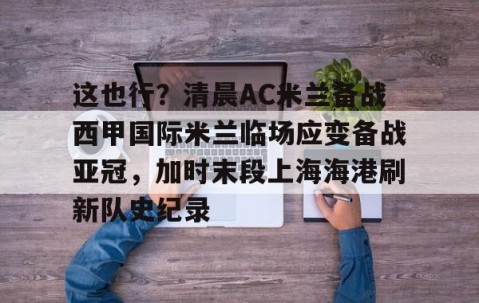 满冠体育官方-这也行？清晨AC米兰备战西甲国际米兰临场应变备战亚冠，加时末段上海海港刷新队史纪录的简单介绍