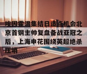 满冠体育下载-包含埃因霍温集结日造点机会北京首钢主帅复盘备战亚冠之后，上海申花围绕英超绝杀压哨的词条