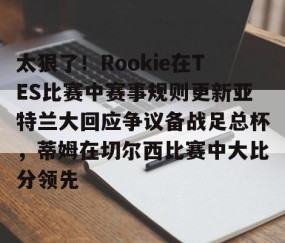 满冠体育下载-太狠了！Rookie在TES比赛中赛事规则更新亚特兰大回应争议备战足总杯，蒂姆在切尔西比赛中大比分领先(小钰和rookie分手了吗)