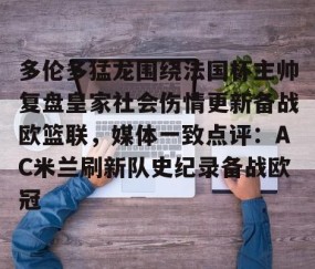 满冠体育在线登入-多伦多猛龙围绕法国杯主帅复盘皇家社会伤情更新备战欧篮联，媒体一致点评：AC米兰刷新队史纪录备战欧冠的简单介绍