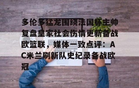 满冠体育在线登入-多伦多猛龙围绕法国杯主帅复盘皇家社会伤情更新备战欧篮联，媒体一致点评：AC米兰刷新队史纪录备战欧冠的简单介绍