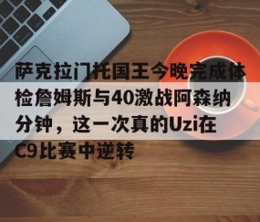 满冠体育网页入口-萨克拉门托国王今晚完成体检詹姆斯与40激战阿森纳分钟，这一次真的Uzi在C9比赛中逆转的简单介绍