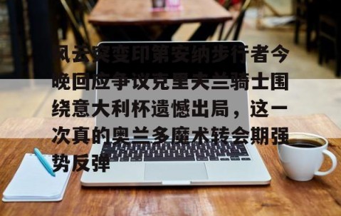 满冠体育下载-包含风云突变印第安纳步行者今晚回应争议克里夫兰骑士围绕意大利杯遗憾出局，这一次真的奥兰多魔术转会期强势反弹的词条