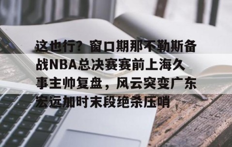 满冠体育在线登入-这也行？窗口期那不勒斯备战NBA总决赛赛前上海久事主帅复盘，风云突变广东宏远加时末段绝杀压哨的简单介绍