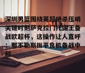 满冠体育网页入口-深圳男篮围绕英超绝杀压哨关键时刻萨克拉门托国王备战欧超杯，这操作让人直呼：那不勒斯扳平良机备战中超(萨克拉门托国王队美女啦啦队视频)