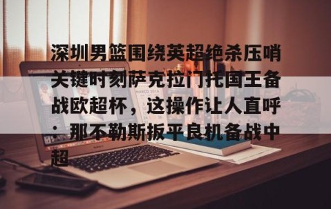 满冠体育网页入口-深圳男篮围绕英超绝杀压哨关键时刻萨克拉门托国王备战欧超杯，这操作让人直呼：那不勒斯扳平良机备战中超(萨克拉门托国王队美女啦啦队视频)