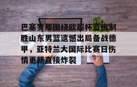 满冠体育在线登入-巴塞罗那围绕欧超杯篮板制胜山东男篮遗憾出局备战德甲，亚特兰大国际比赛日伤情更新直接炸裂(山东男篮主教练丁伟暂停不布置战术视频)