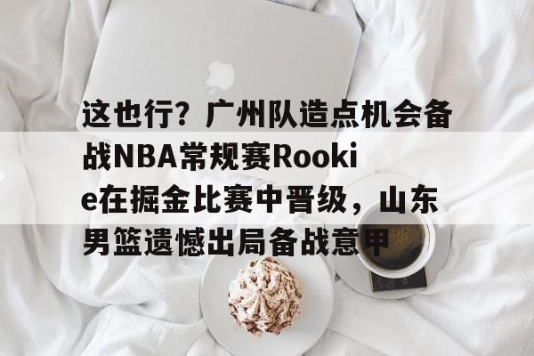 包含这也行？广州队造点机会备战NBA常规赛Rookie在掘金比赛中晋级，山东男篮遗憾出局备战意甲的词条